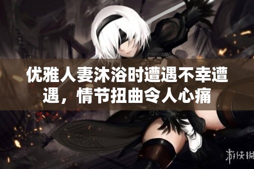 优雅人妻沐浴时遭遇不幸遭遇，情节扭曲令人心痛