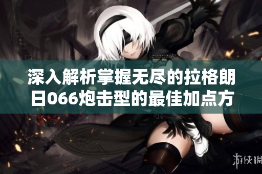 深入解析掌握无尽的拉格朗日066炮击型的最佳加点方案