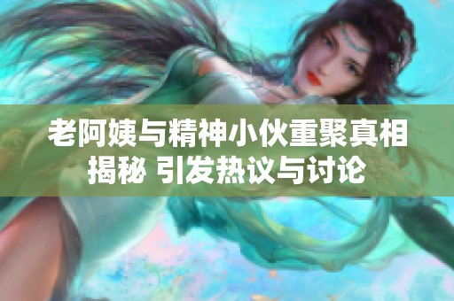 老阿姨与精神小伙重聚真相揭秘 引发热议与讨论
