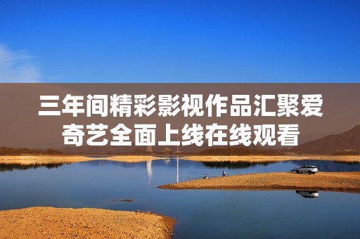 三年间精彩影视作品汇聚爱奇艺全面上线在线观看