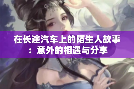 在长途汽车上的陌生人故事：意外的相遇与分享
