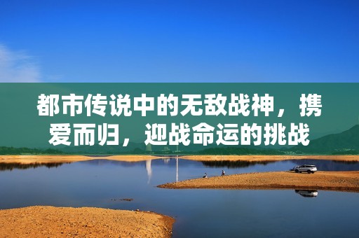 都市传说中的无敌战神，携爱而归，迎战命运的挑战