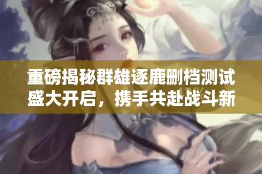 重磅揭秘群雄逐鹿删档测试盛大开启，携手共赴战斗新篇章!