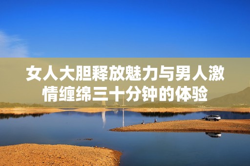 女人大胆释放魅力与男人激情缠绵三十分钟的体验