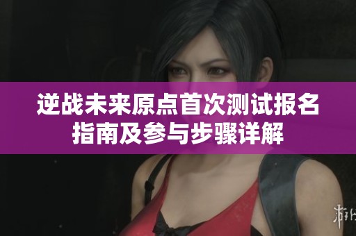 逆战未来原点首次测试报名指南及参与步骤详解