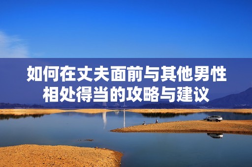 如何在丈夫面前与其他男性相处得当的攻略与建议