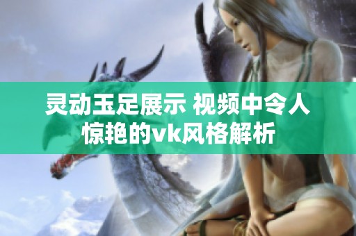 灵动玉足展示 视频中令人惊艳的vk风格解析