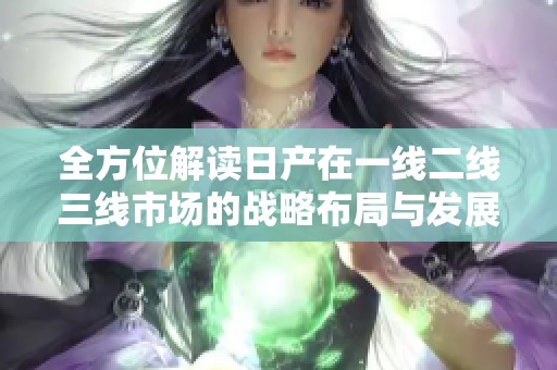 全方位解读日产在一线二线三线市场的战略布局与发展动态