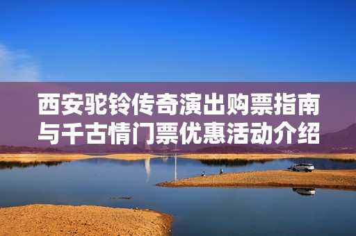 西安驼铃传奇演出购票指南与千古情门票优惠活动介绍