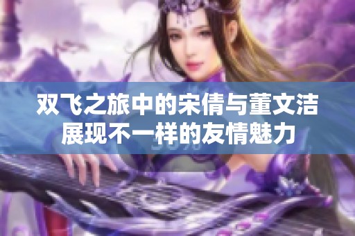 双飞之旅中的宋倩与董文洁展现不一样的友情魅力