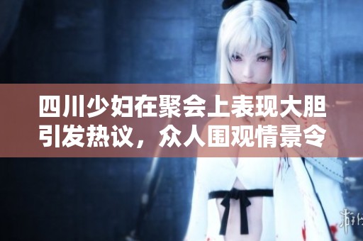 四川少妇在聚会上表现大胆引发热议，众人围观情景令人瞩目