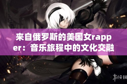 来自俄罗斯的美国女rapper：音乐旅程中的文化交融与挑战