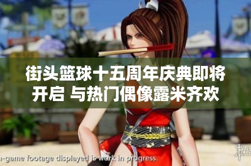 街头篮球十五周年庆典即将开启 与热门偶像露米齐欢庆