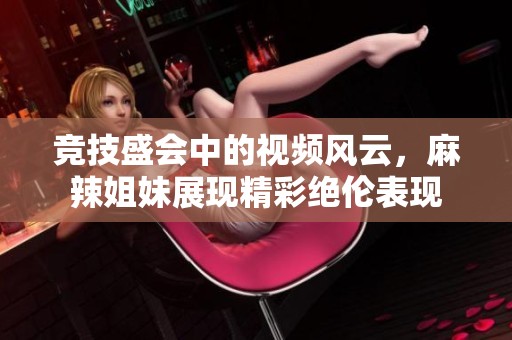 竞技盛会中的视频风云，麻辣姐妹展现精彩绝伦表现
