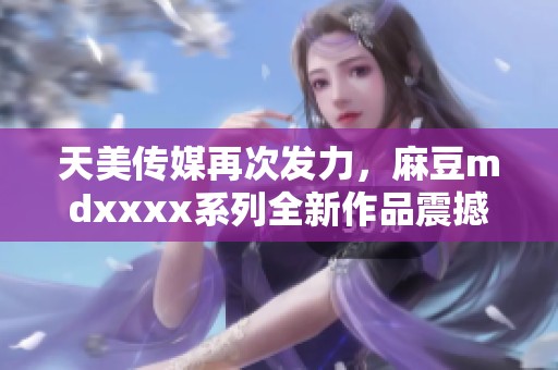 天美传媒再次发力，麻豆mdxxxx系列全新作品震撼来袭