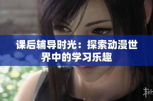 课后辅导时光：探索动漫世界中的学习乐趣
