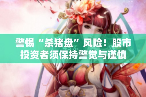 警惕“杀猪盘”风险！股市投资者须保持警觉与谨慎