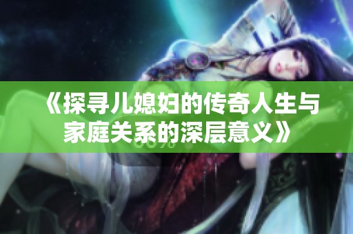 《探寻儿媳妇的传奇人生与家庭关系的深层意义》