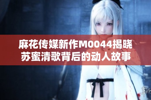 麻花传媒新作M0044揭晓苏蜜清歌背后的动人故事