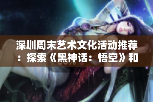 深圳周末艺术文化活动推荐：探索《黑神话：悟空》和《德龄》精彩内容