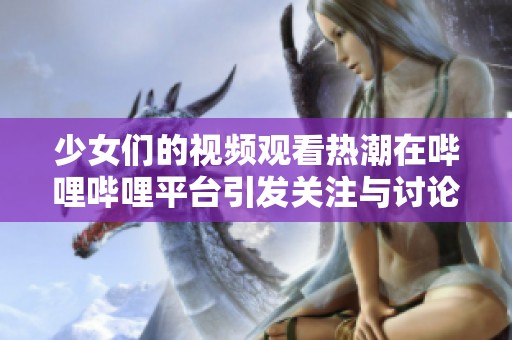 少女们的视频观看热潮在哔哩哔哩平台引发关注与讨论
