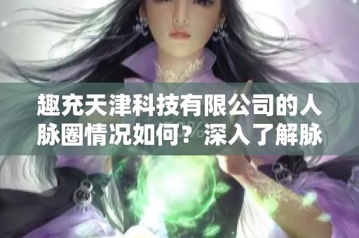 趣充天津科技有限公司的人脉圈情况如何？深入了解脉友网络构建与发展