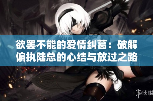 欲罢不能的爱情纠葛：破解偏执陆总的心结与放过之路