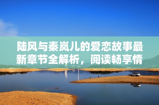 陆风与秦岚儿的爱恋故事最新章节全解析，阅读畅享情感之旅