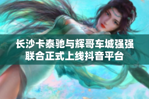 长沙卡泰驰与辉哥车城强强联合正式上线抖音平台