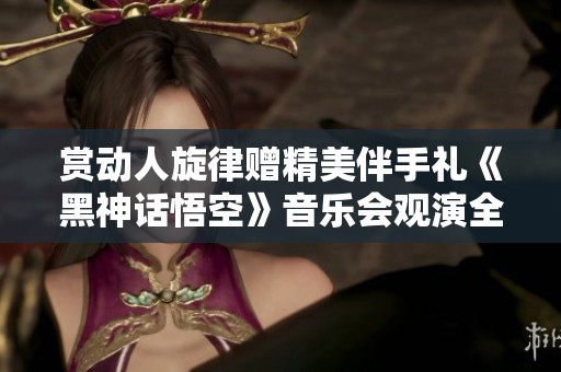 赏动人旋律赠精美伴手礼《黑神话悟空》音乐会观演全攻略
