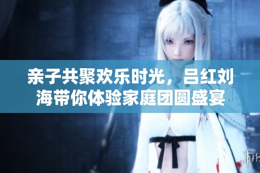 亲子共聚欢乐时光，吕红刘海带你体验家庭团圆盛宴