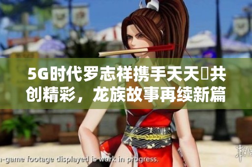 5G时代罗志祥携手天天奭共创精彩，龙族故事再续新篇章