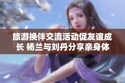 旅游换伴交流活动促友谊成长 杨兰与刘丹分享亲身体验