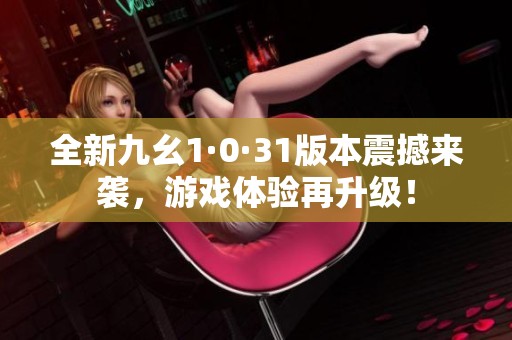 全新九幺1·0·31版本震撼来袭，游戏体验再升级！