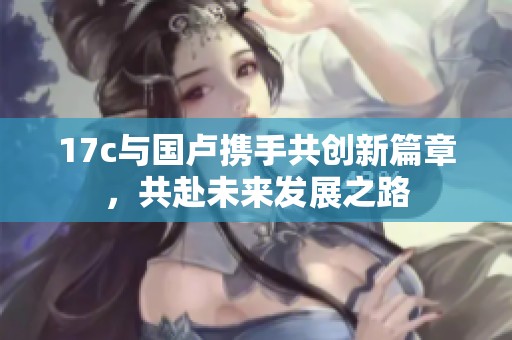 17c与国卢携手共创新篇章，共赴未来发展之路