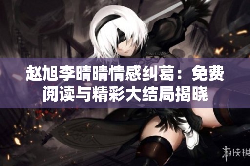 赵旭李晴晴情感纠葛：免费阅读与精彩大结局揭晓