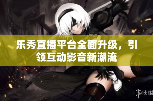 乐秀直播平台全面升级，引领互动影音新潮流
