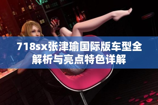 718sx张津瑜国际版车型全解析与亮点特色详解