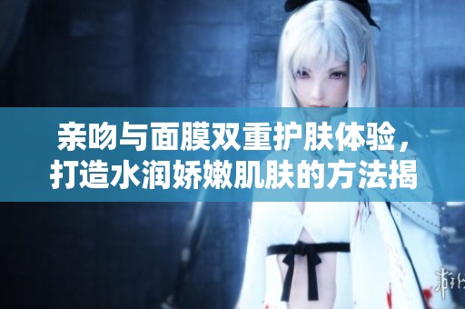 亲吻与面膜双重护肤体验，打造水润娇嫩肌肤的方法揭秘