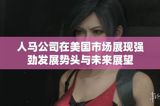 人马公司在美国市场展现强劲发展势头与未来展望
