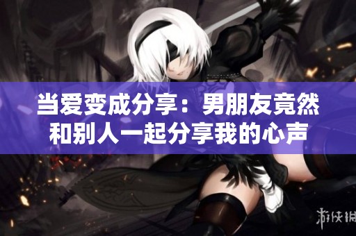 当爱变成分享：男朋友竟然和别人一起分享我的心声
