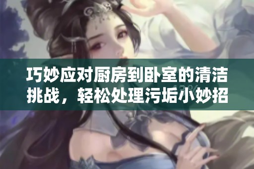 巧妙应对厨房到卧室的清洁挑战，轻松处理污垢小妙招