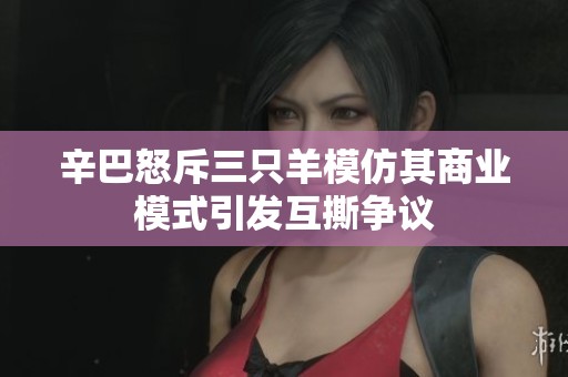 辛巴怒斥三只羊模仿其商业模式引发互撕争议