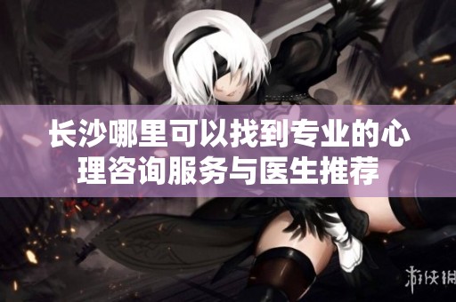 长沙哪里可以找到专业的心理咨询服务与医生推荐