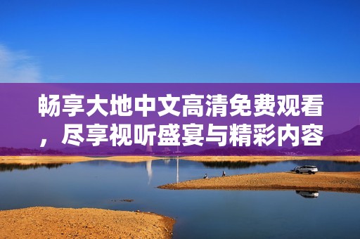 畅享大地中文高清免费观看，尽享视听盛宴与精彩内容