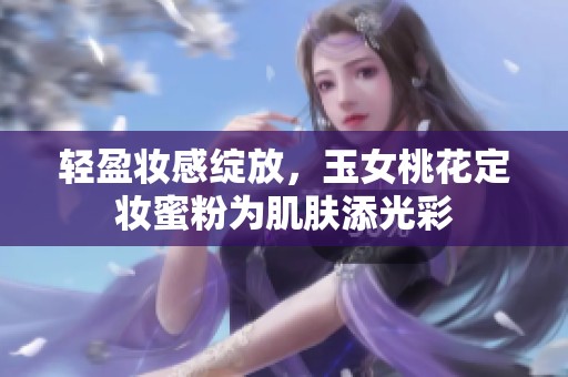 轻盈妆感绽放，玉女桃花定妆蜜粉为肌肤添光彩