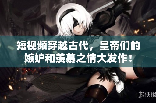 短视频穿越古代，皇帝们的嫉妒和羡慕之情大发作！