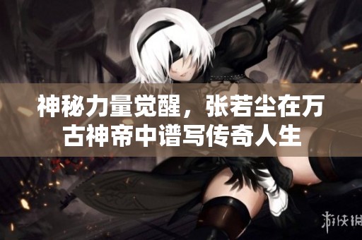 神秘力量觉醒，张若尘在万古神帝中谱写传奇人生