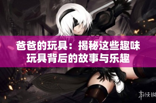 爸爸的玩具：揭秘这些趣味玩具背后的故事与乐趣