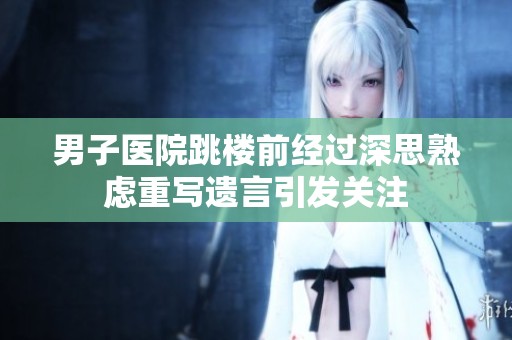 男子医院跳楼前经过深思熟虑重写遗言引发关注